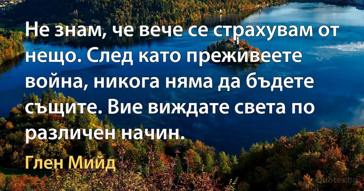 Не знам, че вече се страхувам от нещо. След като преживеете война, никога няма да бъдете същите. Вие виждате света по различен начин. (Глен Мийд)