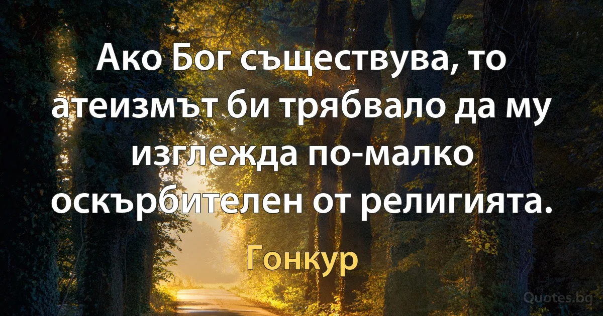 Ако Бог съществува, то атеизмът би трябвало да му изглежда по-малко оскърбителен от религията. (Гонкур)