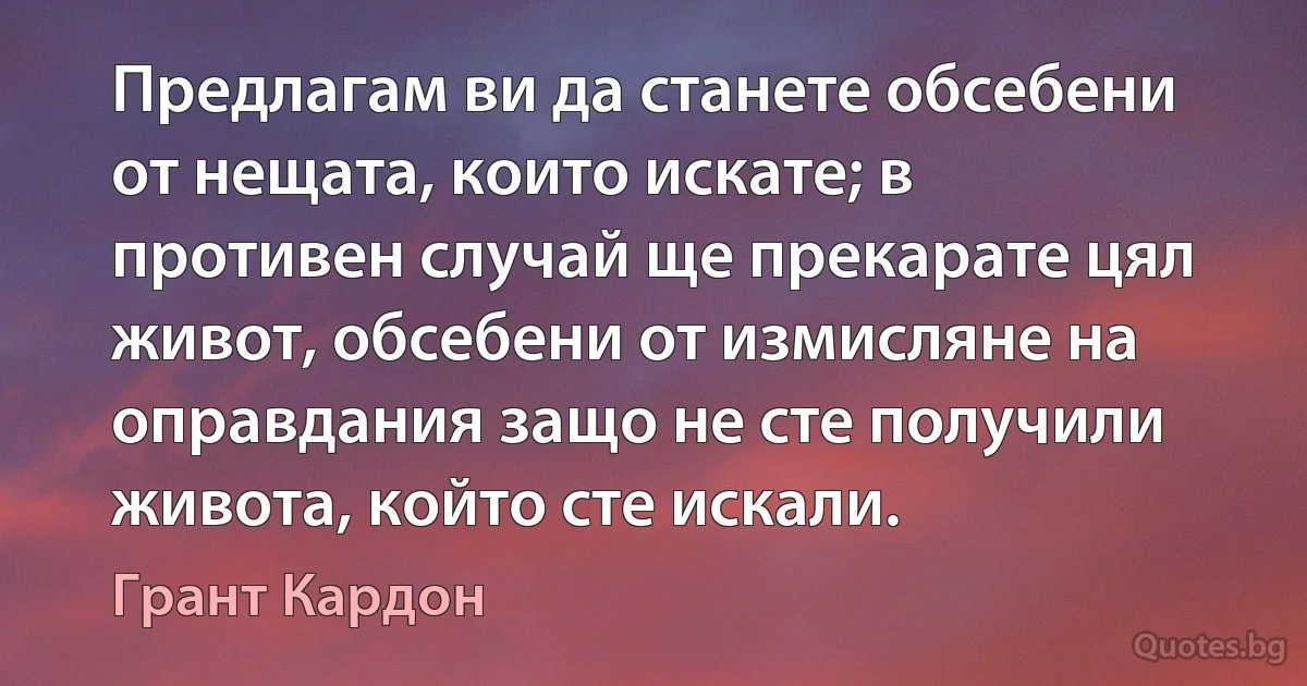 Предлагам ви да станете обсебени от нещата, които искате; в противен случай ще прекарате цял живот, обсебени от измисляне на оправдания защо не сте получили живота, който сте искали. (Грант Кардон)