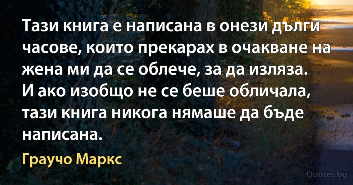 Тази книга е написана в онези дълги часове, които прекарах в очакване на жена ми да се облече, за да изляза. И ако изобщо не се беше обличала, тази книга никога нямаше да бъде написана. (Граучо Маркс)