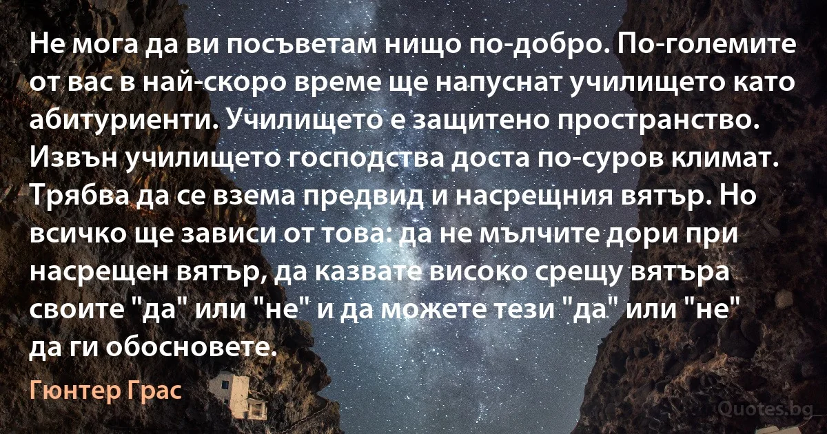 Не мога да ви посъветам нищо по-добро. По-големите от вас в най-скоро време ще напуснат училището като абитуриенти. Училището е защитено пространство. Извън училището господства доста по-суров климат. Трябва да се взема предвид и насрещния вятър. Но всичко ще зависи от това: да не мълчите дори при насрещен вятър, да казвате високо срещу вятъра своите "да" или "не" и да можете тези "да" или "не" да ги обосновете. (Гюнтер Грас)