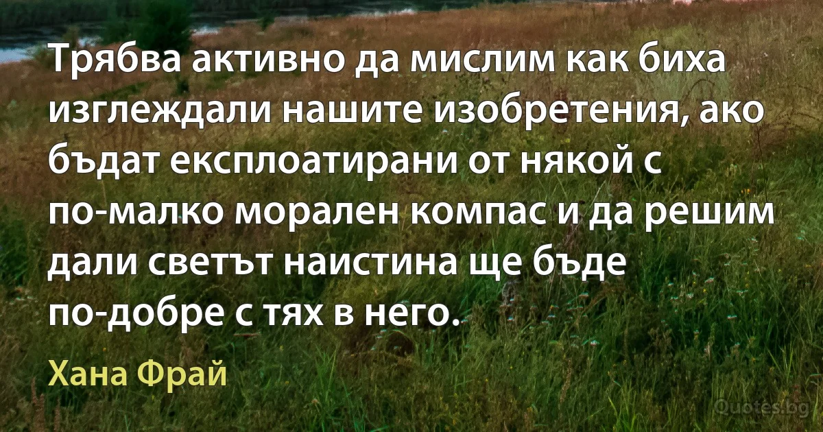 Трябва активно да мислим как биха изглеждали нашите изобретения, ако бъдат експлоатирани от някой с по-малко морален компас и да решим дали светът наистина ще бъде по-добре с тях в него. (Хана Фрай)