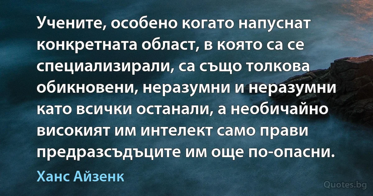 Учените, особено когато напуснат конкретната област, в която са се специализирали, са също толкова обикновени, неразумни и неразумни като всички останали, а необичайно високият им интелект само прави предразсъдъците им още по-опасни. (Ханс Айзенк)