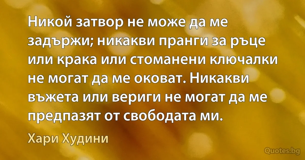 Никой затвор не може да ме задържи; никакви пранги за ръце или крака или стоманени ключалки не могат да ме оковат. Никакви въжета или вериги не могат да ме предпазят от свободата ми. (Хари Худини)