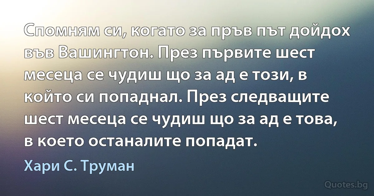 Спомням си, когато за пръв път дойдох във Вашингтон. През първите шест месеца се чудиш що за ад е този, в който си попаднал. През следващите шест месеца се чудиш що за ад е това, в което останалите попадат. (Хари С. Труман)