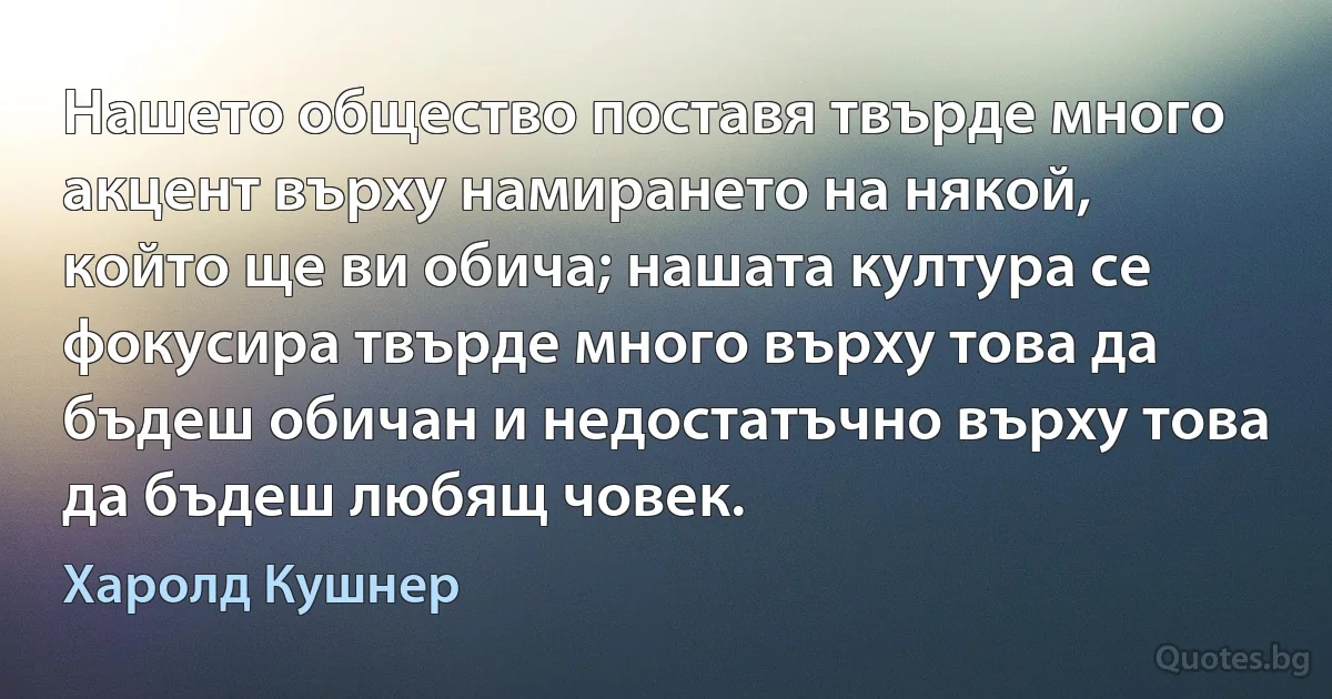 Нашето общество поставя твърде много акцент върху намирането на някой, който ще ви обича; нашата култура се фокусира твърде много върху това да бъдеш обичан и недостатъчно върху това да бъдеш любящ човек. (Харолд Кушнер)