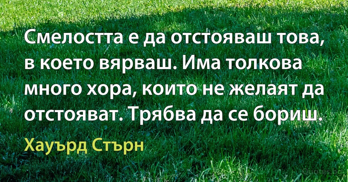 Смелостта е да отстояваш това, в което вярваш. Има толкова много хора, които не желаят да отстояват. Трябва да се бориш. (Хауърд Стърн)