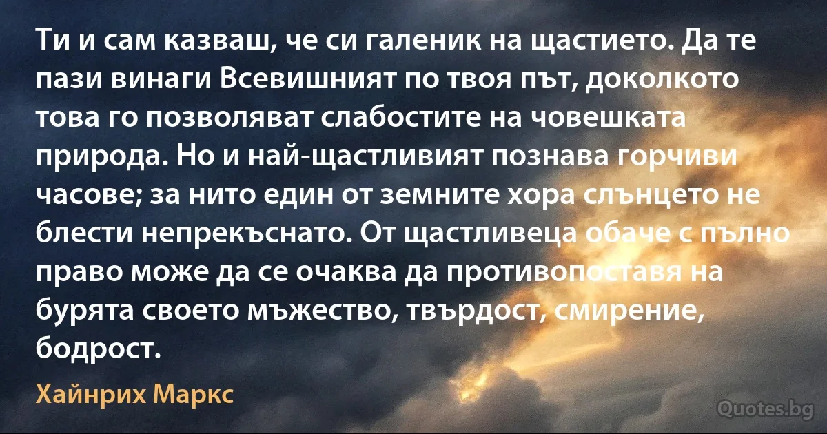 Ти и сам казваш, че си галеник на щастието. Да те пази винаги Всевишният по твоя път, доколкото това го позволяват слабостите на човешката природа. Но и най-щастливият познава горчиви часове; за нито един от земните хора слънцето не блести непрекъснато. От щастливеца обаче с пълно право може да се очаква да противопоставя на бурята своето мъжество, твърдост, смирение, бодрост. (Хайнрих Маркс)