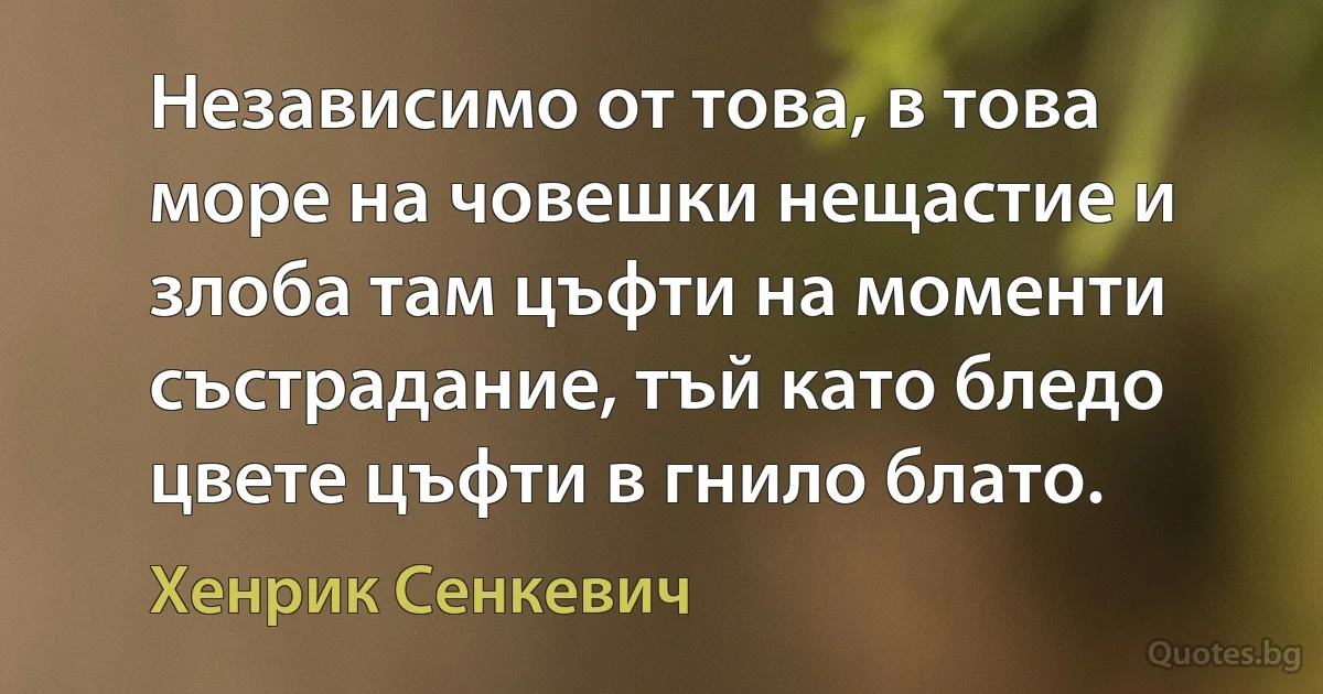 Независимо от това, в това море на човешки нещастие и злоба там цъфти на моменти състрадание, тъй като бледо цвете цъфти в гнило блато. (Хенрик Сенкевич)