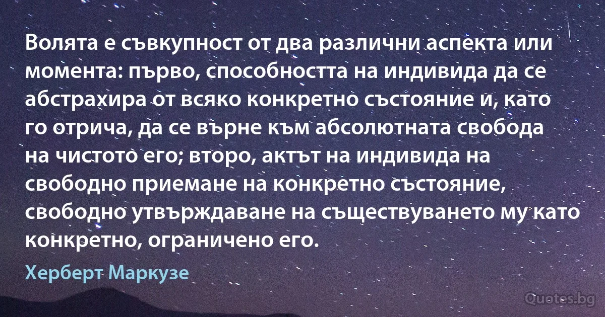 Волята е съвкупност от два различни аспекта или момента: първо, способността на индивида да се абстрахира от всяко конкретно състояние и, като го отрича, да се върне към абсолютната свобода на чистото его; второ, актът на индивида на свободно приемане на конкретно състояние, свободно утвърждаване на съществуването му като конкретно, ограничено его. (Херберт Маркузе)