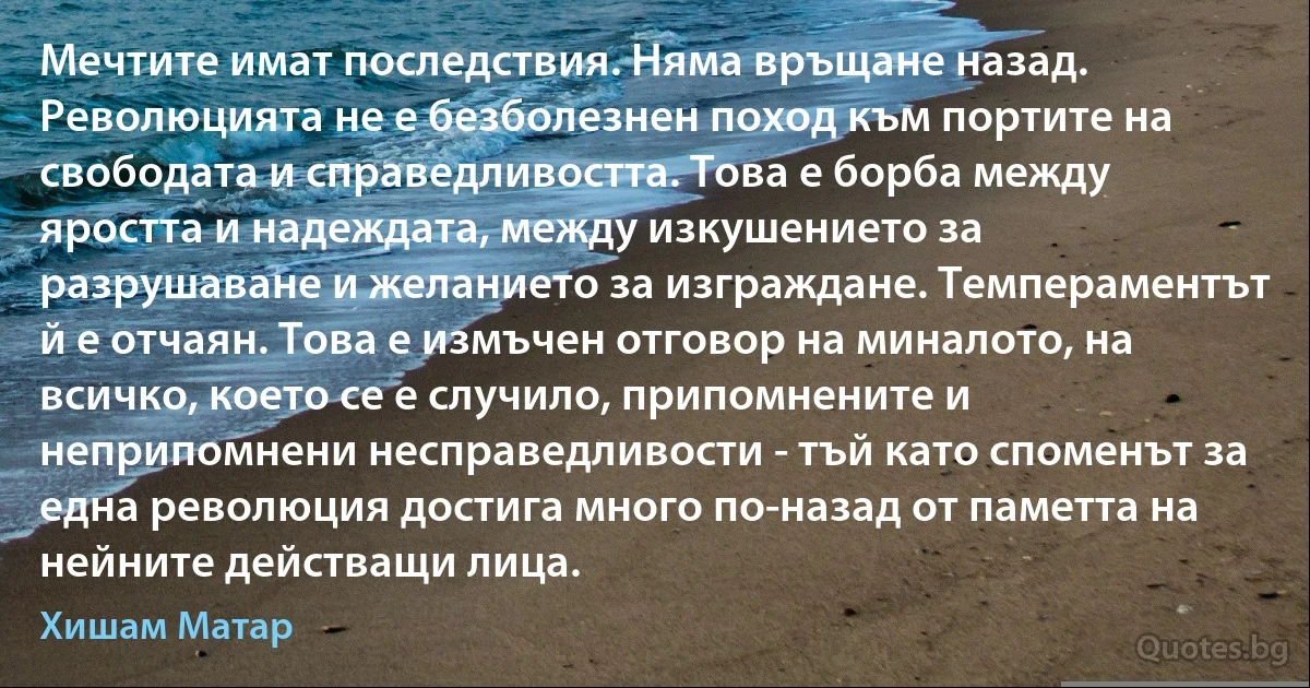 Мечтите имат последствия. Няма връщане назад. Революцията не е безболезнен поход към портите на свободата и справедливостта. Това е борба между яростта и надеждата, между изкушението за разрушаване и желанието за изграждане. Темпераментът й е отчаян. Това е измъчен отговор на миналото, на всичко, което се е случило, припомнените и неприпомнени несправедливости - тъй като споменът за една революция достига много по-назад от паметта на нейните действащи лица. (Хишам Матар)