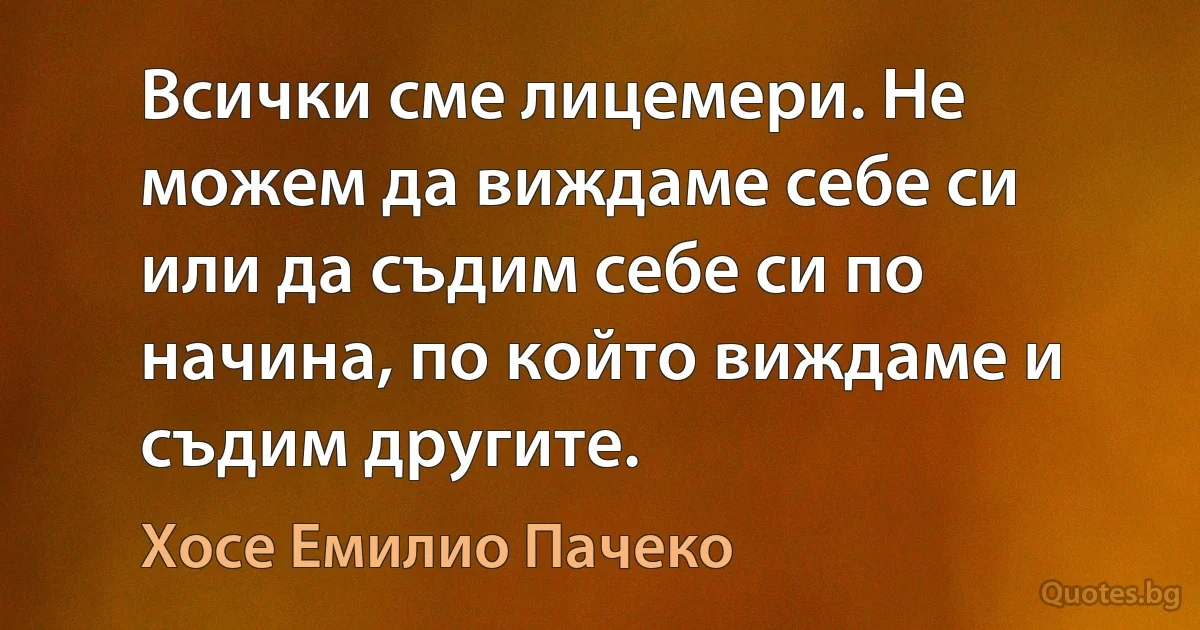 Всички сме лицемери. Не можем да виждаме себе си или да съдим себе си по начина, по който виждаме и съдим другите. (Хосе Емилио Пачеко)