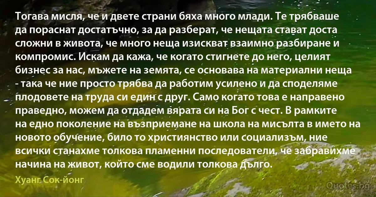 Тогава мисля, че и двете страни бяха много млади. Те трябваше да пораснат достатъчно, за да разберат, че нещата стават доста сложни в живота, че много неща изискват взаимно разбиране и компромис. Искам да кажа, че когато стигнете до него, целият бизнес за нас, мъжете на земята, се основава на материални неща - така че ние просто трябва да работим усилено и да споделяме плодовете на труда си един с друг. Само когато това е направено праведно, можем да отдадем вярата си на Бог с чест. В рамките на едно поколение на възприемане на школа на мисълта в името на новото обучение, било то християнство или социализъм, ние всички станахме толкова пламенни последователи, че забравихме начина на живот, който сме водили толкова дълго. (Хуанг Сок-йонг)