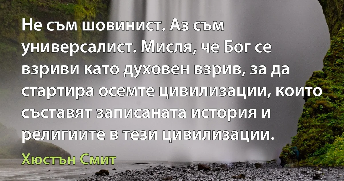 Не съм шовинист. Аз съм универсалист. Мисля, че Бог се взриви като духовен взрив, за да стартира осемте цивилизации, които съставят записаната история и религиите в тези цивилизации. (Хюстън Смит)