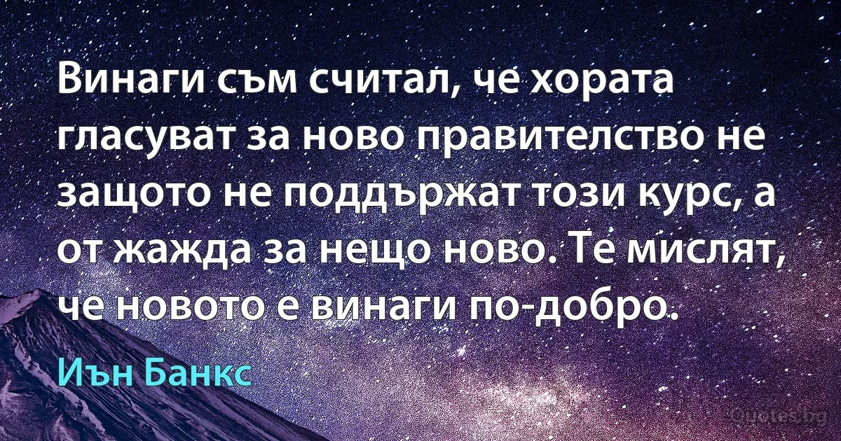 Винаги съм считал, че хората гласуват за ново правителство не защото не поддържат този курс, а от жажда за нещо ново. Те мислят, че новото е винаги по-добро. (Иън Банкс)