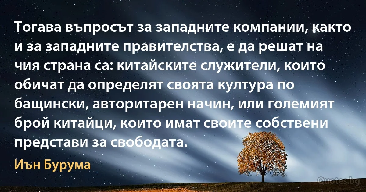 Тогава въпросът за западните компании, както и за западните правителства, е да решат на чия страна са: китайските служители, които обичат да определят своята култура по бащински, авторитарен начин, или големият брой китайци, които имат своите собствени представи за свободата. (Иън Бурума)