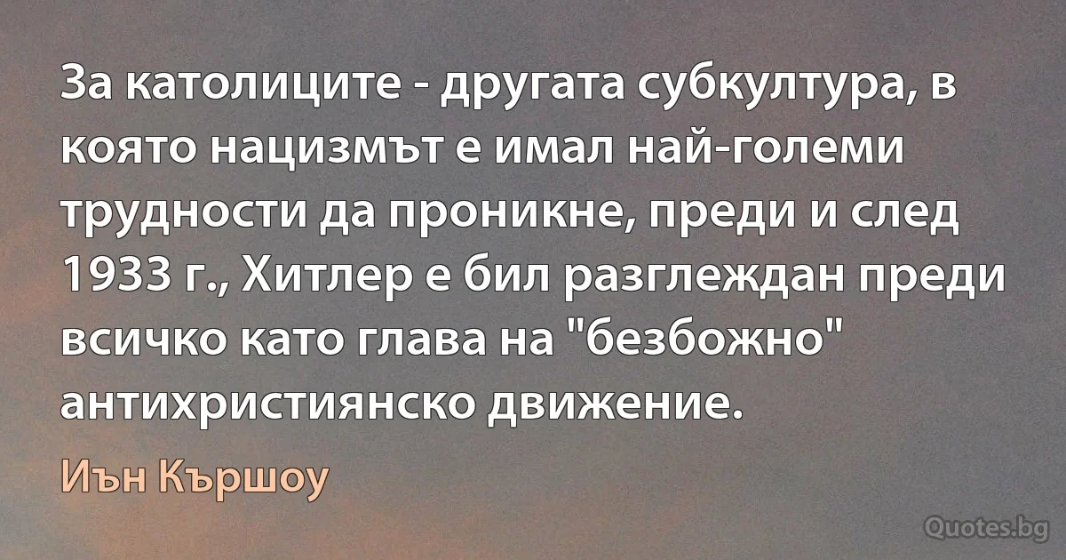 За католиците - другата субкултура, в която нацизмът е имал най-големи трудности да проникне, преди и след 1933 г., Хитлер е бил разглеждан преди всичко като глава на "безбожно" антихристиянско движение. (Иън Кършоу)