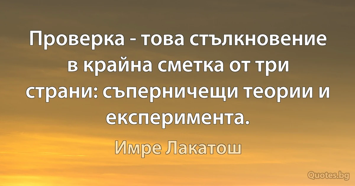 Проверка - това стълкновение в крайна сметка от три страни: съперничещи теории и експеримента. (Имре Лакатош)