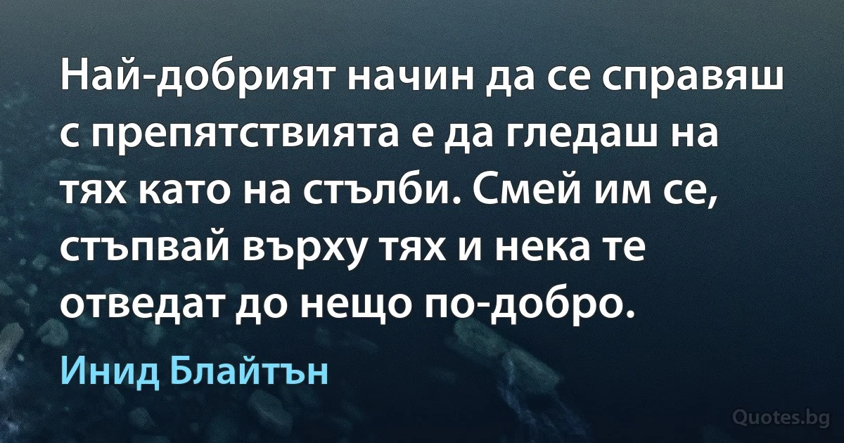 Най-добрият начин да се справяш с препятствията е да гледаш на тях като на стълби. Смей им се, стъпвай върху тях и нека те отведат до нещо по-добро. (Инид Блайтън)