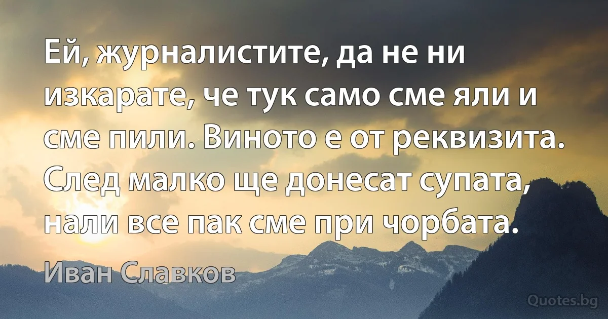 Ей, журналистите, да не ни изкарате, че тук само сме яли и сме пили. Виното е от реквизита. След малко ще донесат супата, нали все пак сме при чорбата. (Иван Славков)