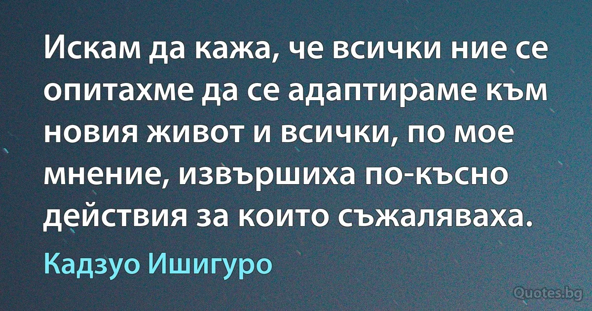 Искам да кажа, че всички ние се опитахме да се адаптираме към новия живот и всички, по мое мнение, извършиха по-късно действия за които съжаляваха. (Кадзуо Ишигуро)