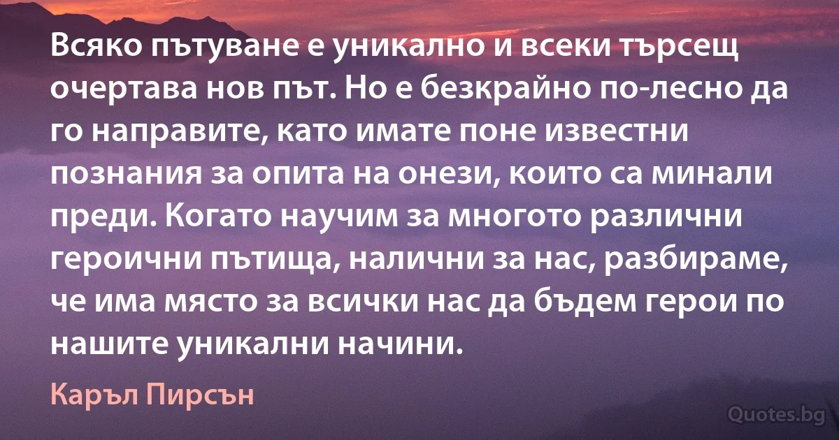 Всяко пътуване е уникално и всеки търсещ очертава нов път. Но е безкрайно по-лесно да го направите, като имате поне известни познания за опита на онези, които са минали преди. Когато научим за многото различни героични пътища, налични за нас, разбираме, че има място за всички нас да бъдем герои по нашите уникални начини. (Каръл Пирсън)