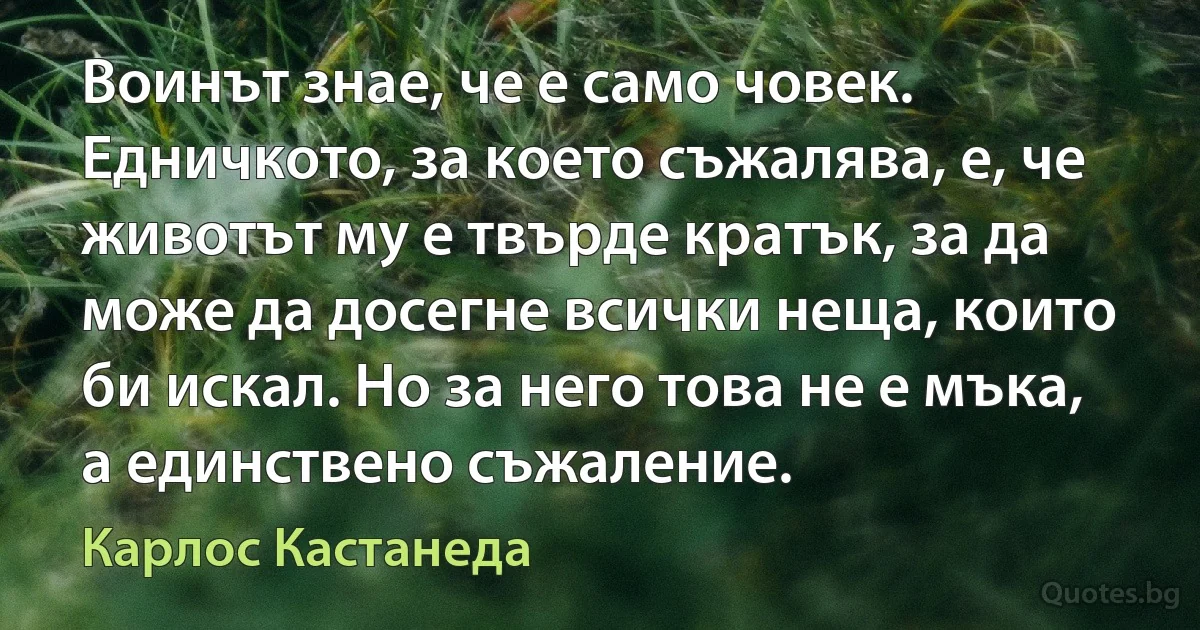 Воинът знае, че е само човек. Едничкото, за което съжалява, е, че животът му е твърде кратък, за да може да досегне всички неща, които би искал. Но за него това не е мъка, а единствено съжаление. (Карлос Кастанеда)