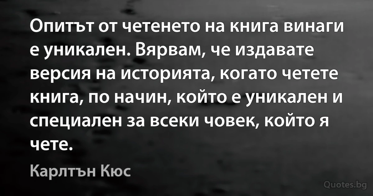 Опитът от четенето на книга винаги е уникален. Вярвам, че издавате версия на историята, когато четете книга, по начин, който е уникален и специален за всеки човек, който я чете. (Карлтън Кюс)