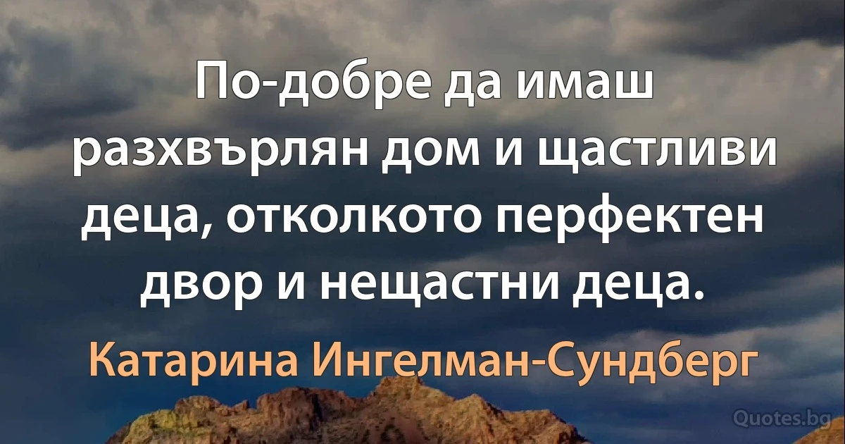 По-добре да имаш разхвърлян дом и щастливи деца, отколкото перфектен двор и нещастни деца. (Катарина Ингелман-Сундберг)