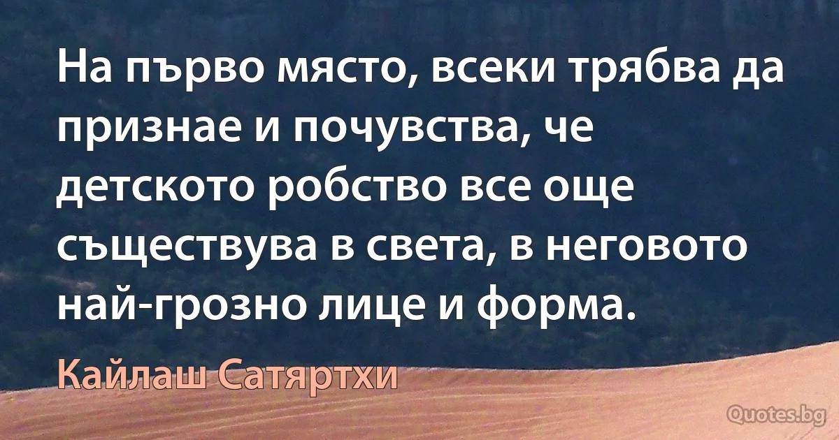 На първо място, всеки трябва да признае и почувства, че детското робство все още съществува в света, в неговото най-грозно лице и форма. (Кайлаш Сатяртхи)