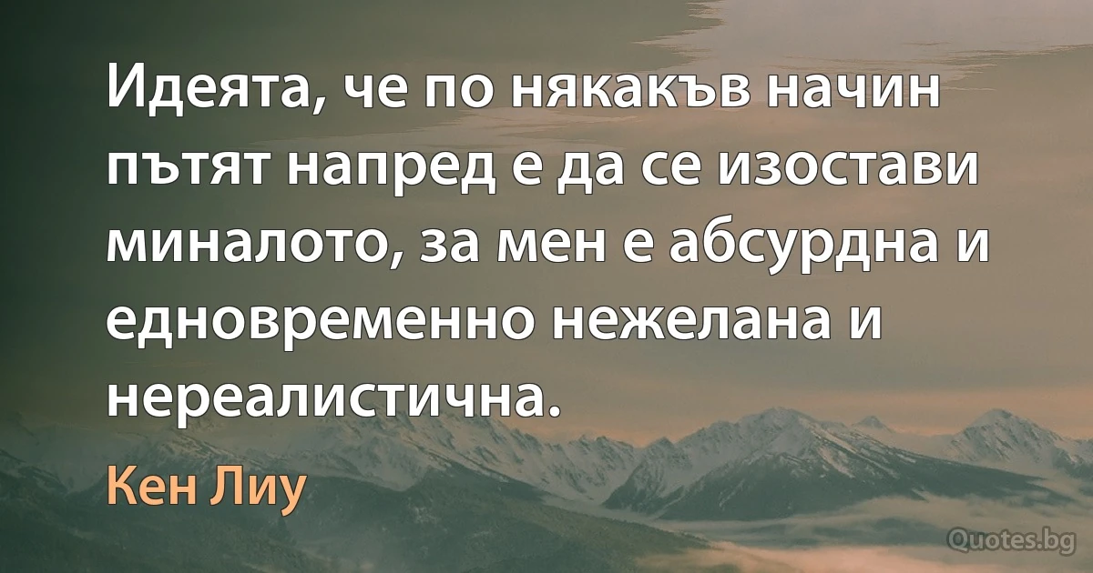 Идеята, че по някакъв начин пътят напред е да се изостави миналото, за мен е абсурдна и едновременно нежелана и нереалистична. (Кен Лиу)