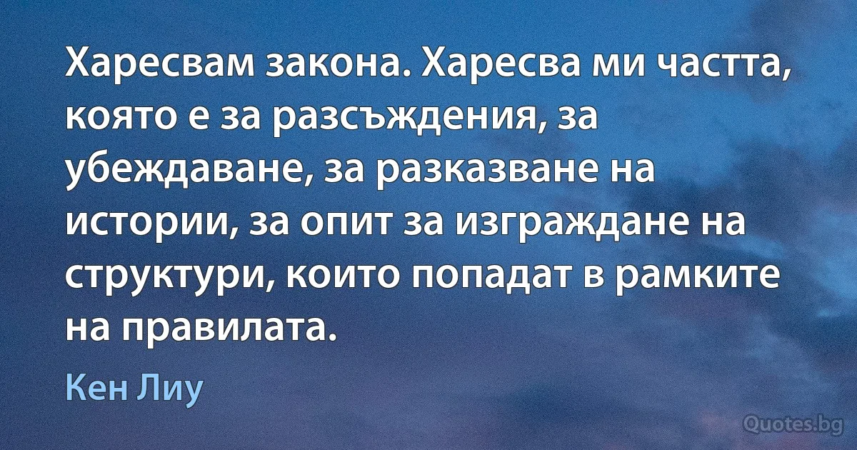 Харесвам закона. Харесва ми частта, която е за разсъждения, за убеждаване, за разказване на истории, за опит за изграждане на структури, които попадат в рамките на правилата. (Кен Лиу)