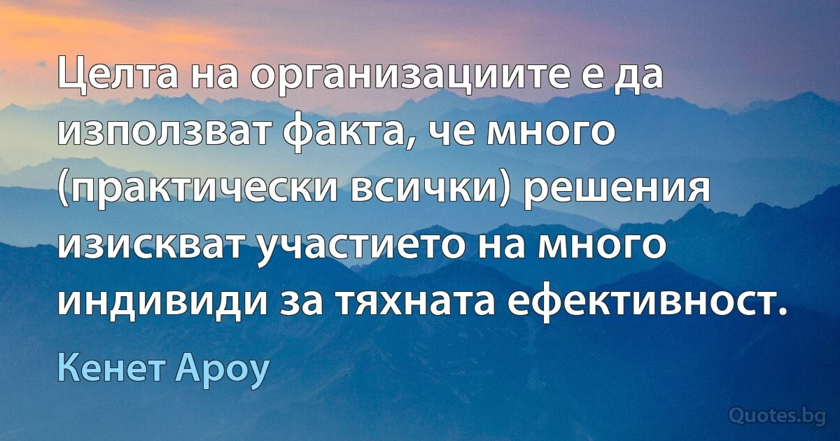 Целта на организациите е да използват факта, че много (практически всички) решения изискват участието на много индивиди за тяхната ефективност. (Кенет Ароу)