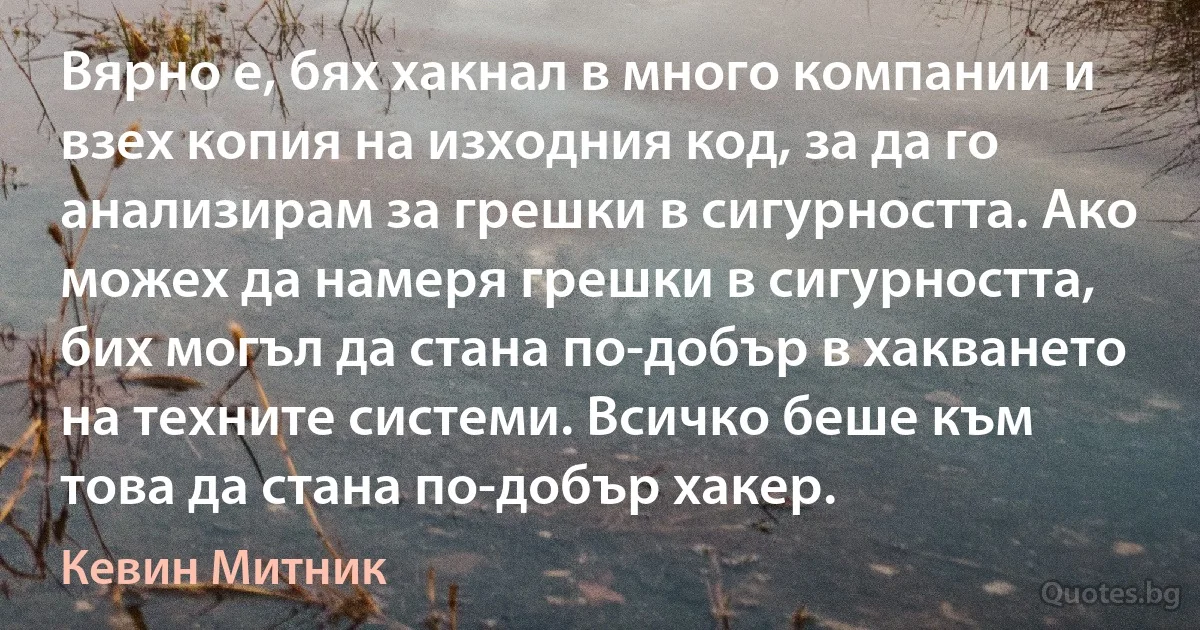 Вярно е, бях хакнал в много компании и взех копия на изходния код, за да го анализирам за грешки в сигурността. Ако можех да намеря грешки в сигурността, бих могъл да стана по-добър в хакването на техните системи. Всичко беше към това да стана по-добър хакер. (Кевин Митник)