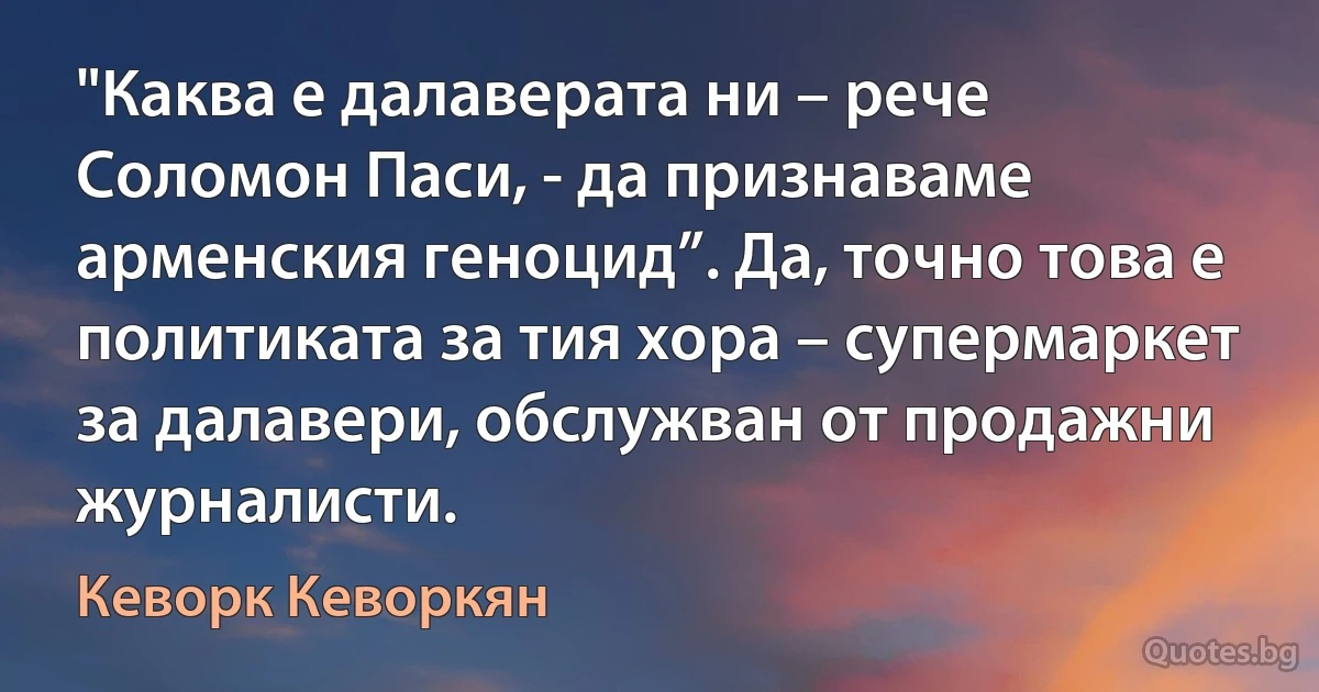 "Каква е далаверата ни – рече Соломон Паси, - да признаваме арменския геноцид”. Да, точно това е политиката за тия хора – супермаркет за далавери, обслужван от продажни журналисти. (Кеворк Кеворкян)