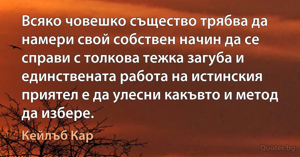 Всяко човешко същество трябва да намери свой собствен начин да се справи с толкова тежка загуба и единствената работа на истинския приятел е да улесни какъвто и метод да избере. (Кейлъб Кар)