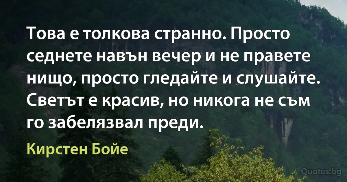 Това е толкова странно. Просто седнете навън вечер и не правете нищо, просто гледайте и слушайте. Светът е красив, но никога не съм го забелязвал преди. (Кирстен Бойе)