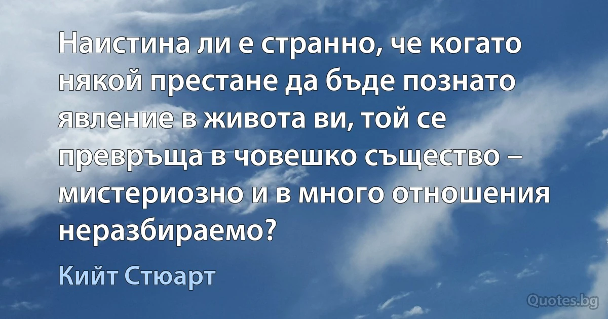 Наистина ли е странно, че когато някой престане да бъде познато явление в живота ви, той се превръща в човешко същество – мистериозно и в много отношения неразбираемо? (Кийт Стюарт)