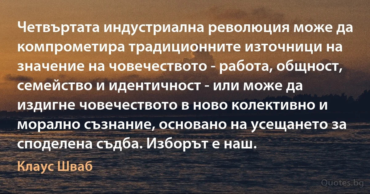 Четвъртата индустриална революция може да компрометира традиционните източници на значение на човечеството - работа, общност, семейство и идентичност - или може да издигне човечеството в ново колективно и морално съзнание, основано на усещането за споделена съдба. Изборът е наш. (Клаус Шваб)