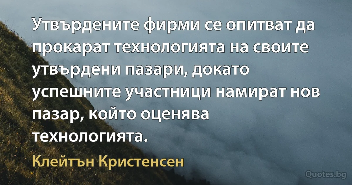 Утвърдените фирми се опитват да прокарат технологията на своите утвърдени пазари, докато успешните участници намират нов пазар, който оценява технологията. (Клейтън Кристенсен)