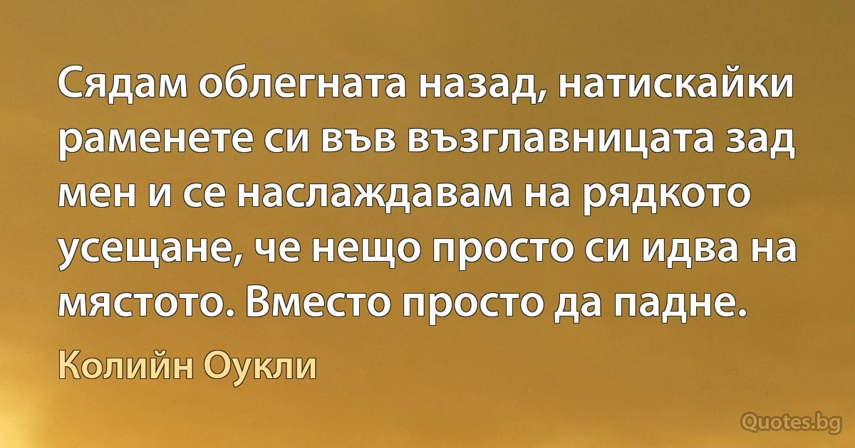 Сядам облегната назад, натискайки раменете си във възглавницата зад мен и се наслаждавам на рядкото усещане, че нещо просто си идва на мястото. Вместо просто да падне. (Колийн Оукли)