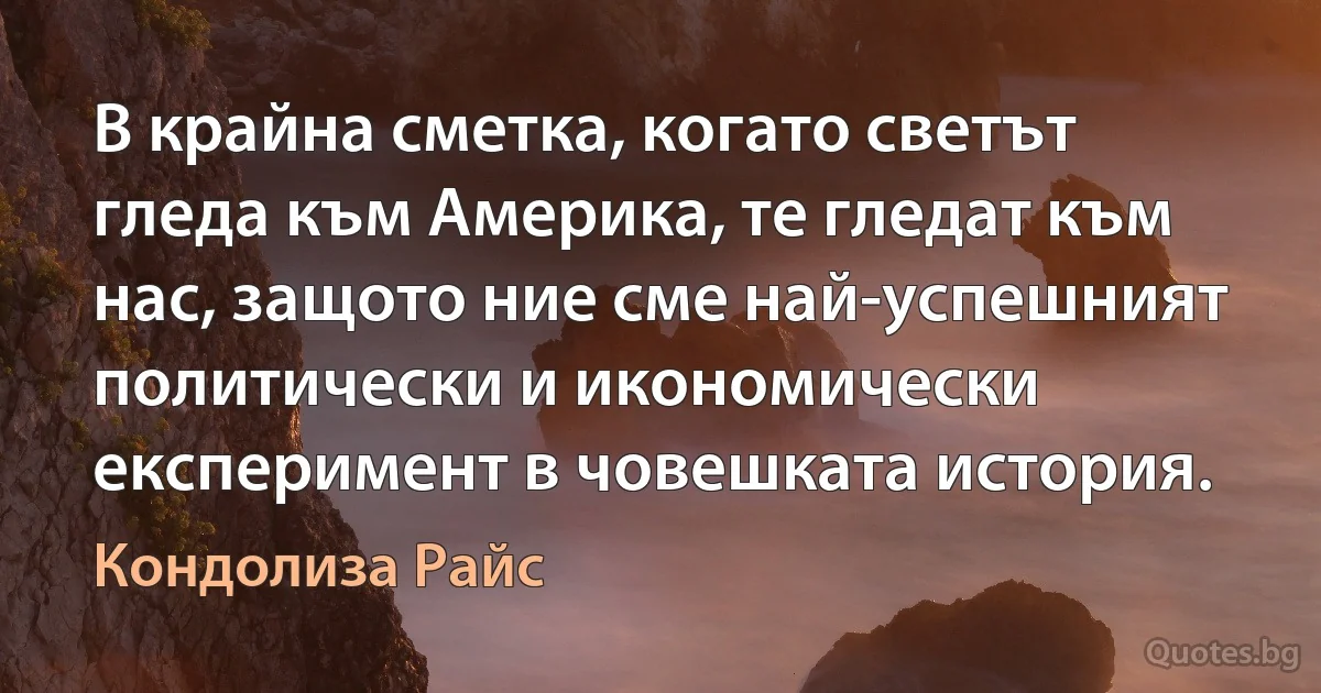 В крайна сметка, когато светът гледа към Америка, те гледат към нас, защото ние сме най-успешният политически и икономически експеримент в човешката история. (Кондолиза Райс)