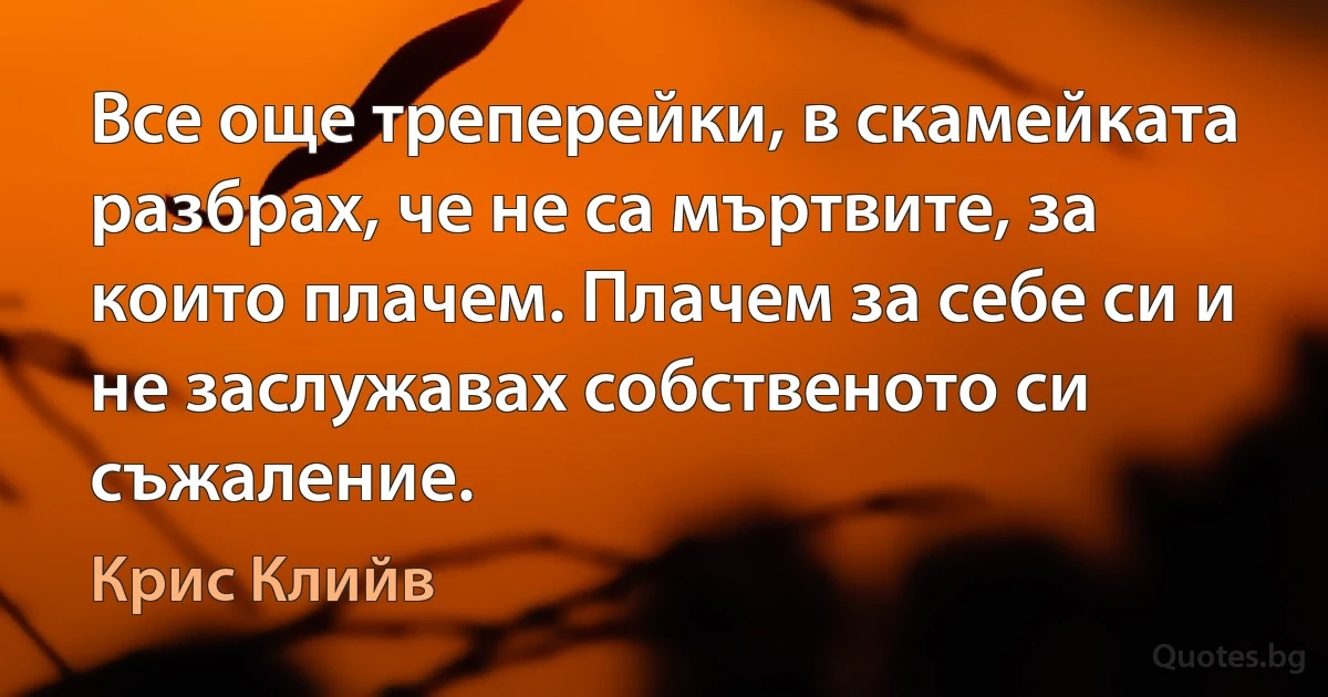 Все още треперейки, в скамейката разбрах, че не са мъртвите, за които плачем. Плачем за себе си и не заслужавах собственото си съжаление. (Крис Клийв)