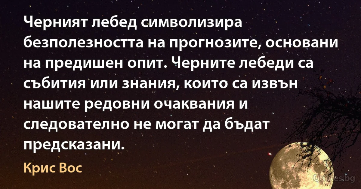 Черният лебед символизира безполезността на прогнозите, основани на предишен опит. Черните лебеди са събития или знания, които са извън нашите редовни очаквания и следователно не могат да бъдат предсказани. (Крис Вос)