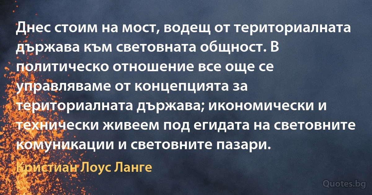 Днес стоим на мост, водещ от териториалната държава към световната общност. В политическо отношение все още се управляваме от концепцията за териториалната държава; икономически и технически живеем под егидата на световните комуникации и световните пазари. (Кристиан Лоус Ланге)