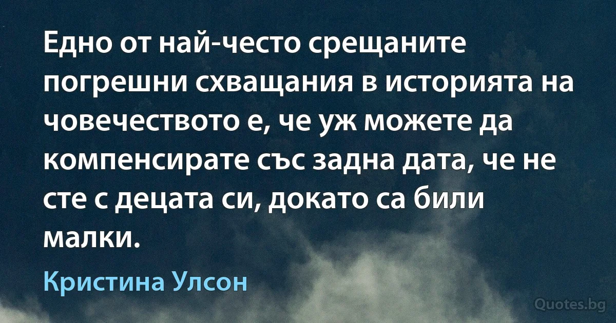 Едно от най-често срещаните погрешни схващания в историята на човечеството е, че уж можете да компенсирате със задна дата, че не сте с децата си, докато са били малки. (Кристина Улсон)