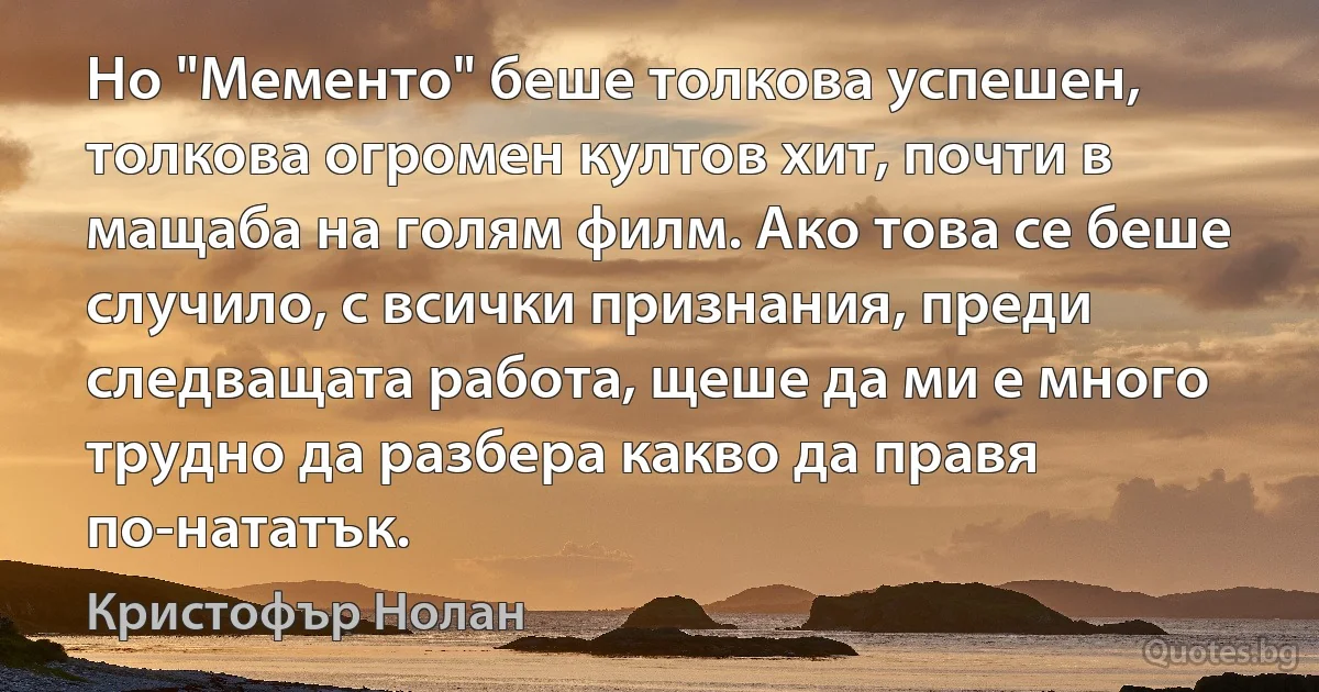 Но "Мементо" беше толкова успешен, толкова огромен култов хит, почти в мащаба на голям филм. Ако това се беше случило, с всички признания, преди следващата работа, щеше да ми е много трудно да разбера какво да правя по-нататък. (Кристофър Нолан)