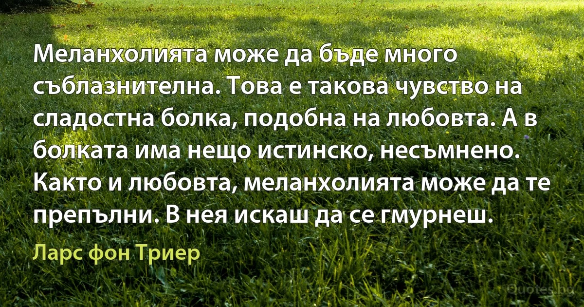 Меланхолията може да бъде много съблазнителна. Това е такова чувство на сладостна болка, подобна на любовта. А в болката има нещо истинско, несъмнено. Както и любовта, меланхолията може да те препълни. В нея искаш да се гмурнеш. (Ларс фон Триер)