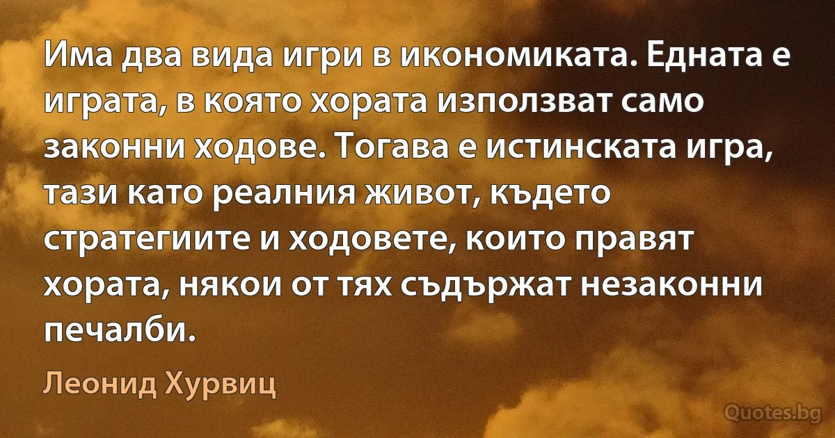 Има два вида игри в икономиката. Едната е играта, в която хората използват само законни ходове. Тогава е истинската игра, тази като реалния живот, където стратегиите и ходовете, които правят хората, някои от тях съдържат незаконни печалби. (Леонид Хурвиц)