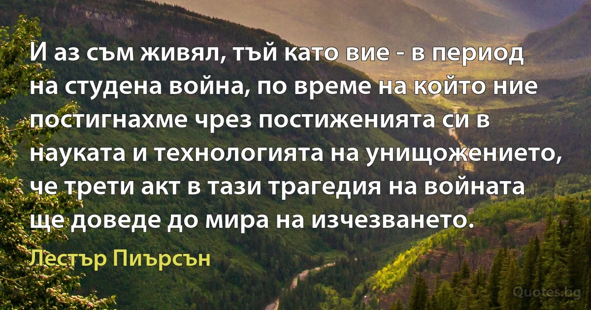 И аз съм живял, тъй като вие - в период на студена война, по време на който ние постигнахме чрез постиженията си в науката и технологията на унищожението, че трети акт в тази трагедия на войната ще доведе до мира на изчезването. (Лестър Пиърсън)